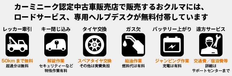 カーミニーク認定中古車販売店で販売するおクルマには、ロードサービス、専用ヘルプデスクが無料付帯しています。レッカー牽引/キー閉じ込み/タイヤ交換/ガス欠/バッテリー上がり/遠方サービス